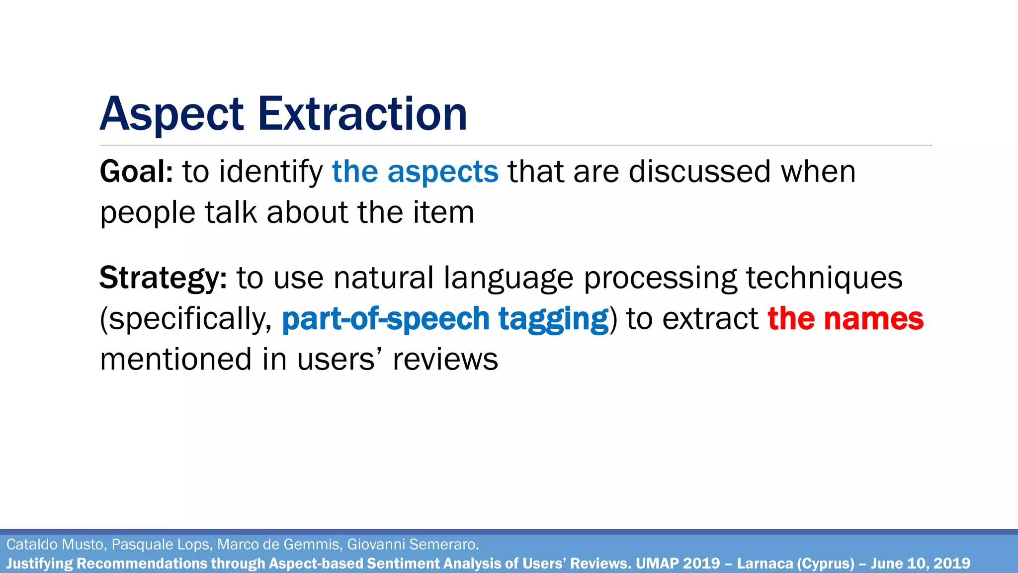 Aspect Extraction
Cataldo Musto, Pasquale Lops, Marco de Gemmis, Giovanni Semeraro.
Justifying Recommendations through Aspect-based Sentiment Analysis of Users’ Reviews. UMAP 2019 – Larnaca (Cyprus) – June 10, 2019
Goal: to identify the aspects that are discussed when
people talk about the item
Strategy: to use natural language processing techniques
(specifically, part-of-speech tagging) to extract the names
mentioned in users’ reviews
 
