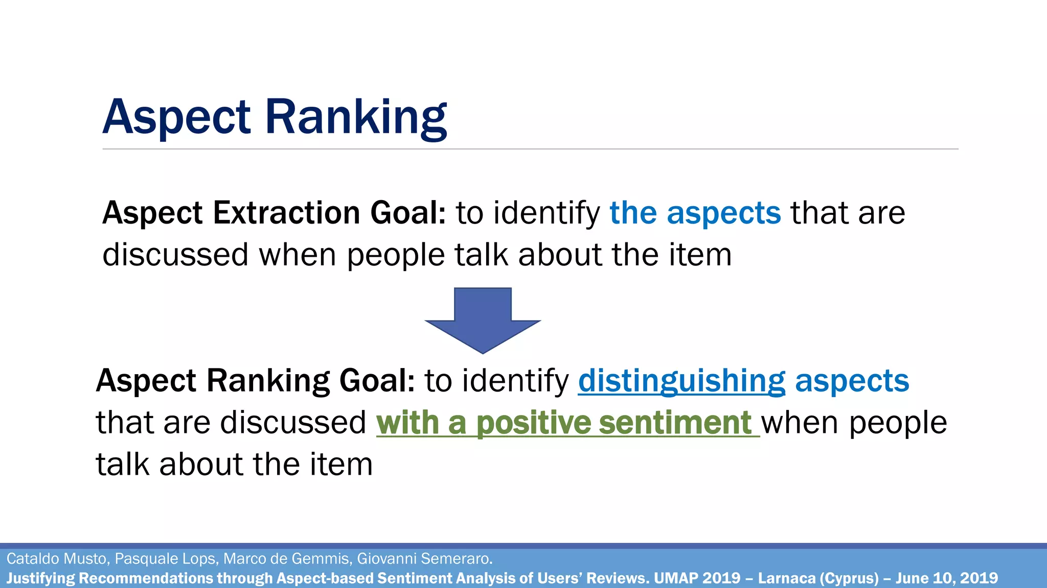 Aspect Ranking
Cataldo Musto, Pasquale Lops, Marco de Gemmis, Giovanni Semeraro.
Justifying Recommendations through Aspect-based Sentiment Analysis of Users’ Reviews. UMAP 2019 – Larnaca (Cyprus) – June 10, 2019
Aspect Extraction Goal: to identify the aspects that are
discussed when people talk about the item
Aspect Ranking Goal: to identify distinguishing aspects
that are discussed with a positive sentiment when people
talk about the item
 