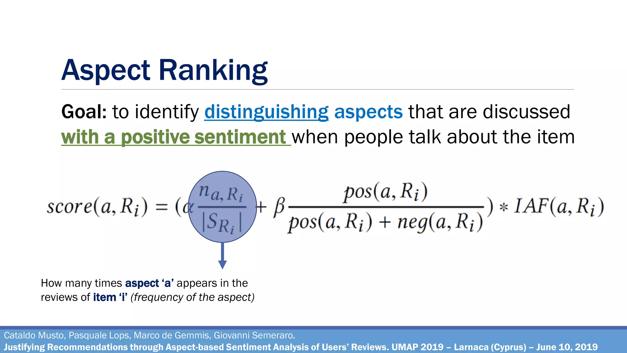 Aspect Ranking
Cataldo Musto, Pasquale Lops, Marco de Gemmis, Giovanni Semeraro.
Justifying Recommendations through Aspect-based Sentiment Analysis of Users’ Reviews. UMAP 2019 – Larnaca (Cyprus) – June 10, 2019
Goal: to identify distinguishing aspects that are discussed
with a positive sentiment when people talk about the item
How many times aspect ‘a’ appears in the
reviews of item ‘i’ (frequency of the aspect)
 