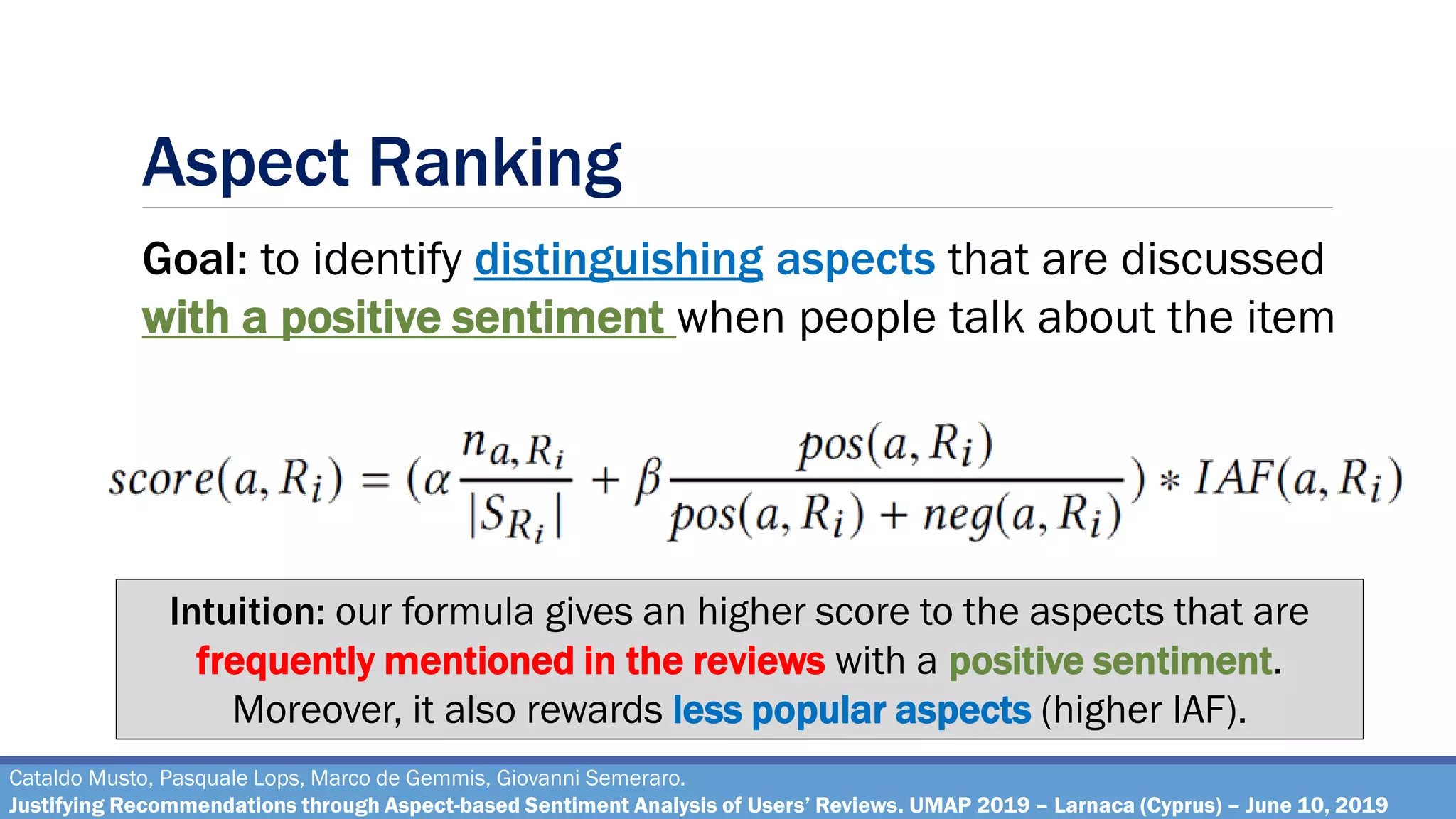 Aspect Ranking
Cataldo Musto, Pasquale Lops, Marco de Gemmis, Giovanni Semeraro.
Justifying Recommendations through Aspect-based Sentiment Analysis of Users’ Reviews. UMAP 2019 – Larnaca (Cyprus) – June 10, 2019
Goal: to identify distinguishing aspects that are discussed
with a positive sentiment when people talk about the item
Intuition: our formula gives an higher score to the aspects that are
frequently mentioned in the reviews with a positive sentiment.
Moreover, it also rewards less popular aspects (higher IAF).
 