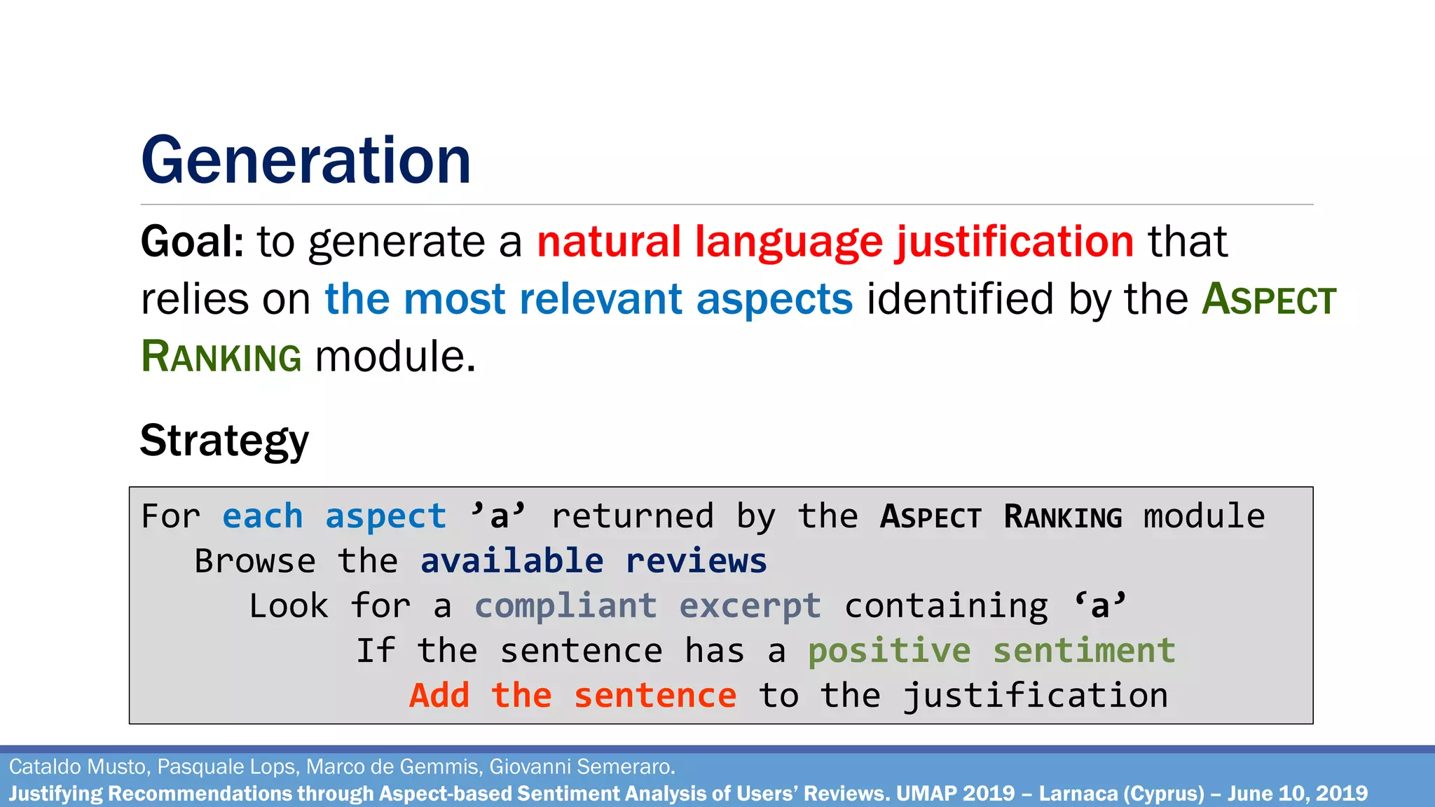 Generation
Cataldo Musto, Pasquale Lops, Marco de Gemmis, Giovanni Semeraro.
Justifying Recommendations through Aspect-based Sentiment Analysis of Users’ Reviews. UMAP 2019 – Larnaca (Cyprus) – June 10, 2019
Goal: to generate a natural language justification that
relies on the most relevant aspects identified by the ASPECT
RANKING module.
For each aspect ’a’ returned by the ASPECT RANKING module
Browse the available reviews
Look for a compliant excerpt containing ‘a’
If the sentence has a positive sentiment
Add the sentence to the justification
Strategy
 