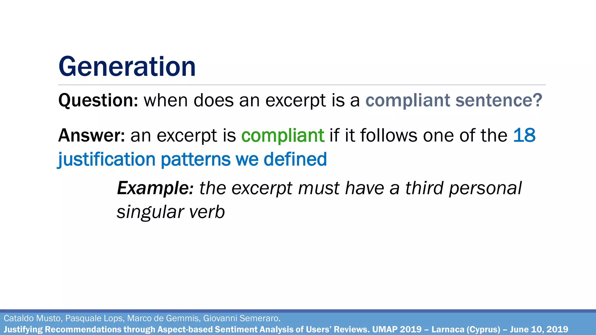 Generation
Cataldo Musto, Pasquale Lops, Marco de Gemmis, Giovanni Semeraro.
Justifying Recommendations through Aspect-based Sentiment Analysis of Users’ Reviews. UMAP 2019 – Larnaca (Cyprus) – June 10, 2019
Question: when does an excerpt is a compliant sentence?
Answer: an excerpt is compliant if it follows one of the 18
justification patterns we defined
Example: the excerpt must have a third personal
singular verb
 