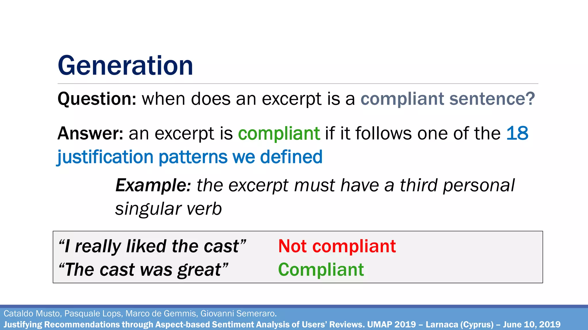Generation
Cataldo Musto, Pasquale Lops, Marco de Gemmis, Giovanni Semeraro.
Justifying Recommendations through Aspect-based Sentiment Analysis of Users’ Reviews. UMAP 2019 – Larnaca (Cyprus) – June 10, 2019
Question: when does an excerpt is a compliant sentence?
Answer: an excerpt is compliant if it follows one of the 18
justification patterns we defined
“I really liked the cast” Not compliant
“The cast was great” Compliant
Example: the excerpt must have a third personal
singular verb
 