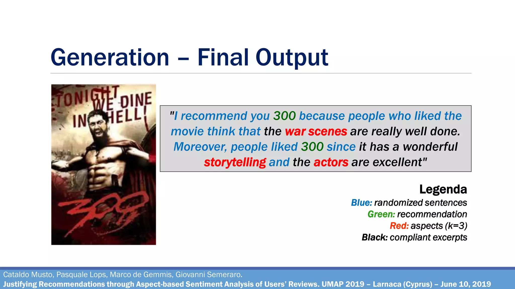 Generation – Final Output
Cataldo Musto, Pasquale Lops, Marco de Gemmis, Giovanni Semeraro.
Justifying Recommendations through Aspect-based Sentiment Analysis of Users’ Reviews. UMAP 2019 – Larnaca (Cyprus) – June 10, 2019
"I recommend you 300 because people who liked the
movie think that the war scenes are really well done.
Moreover, people liked 300 since it has a wonderful
storytelling and the actors are excellent"
Legenda
Blue: randomized sentences
Green: recommendation
Red: aspects (k=3)
Black: compliant excerpts
 