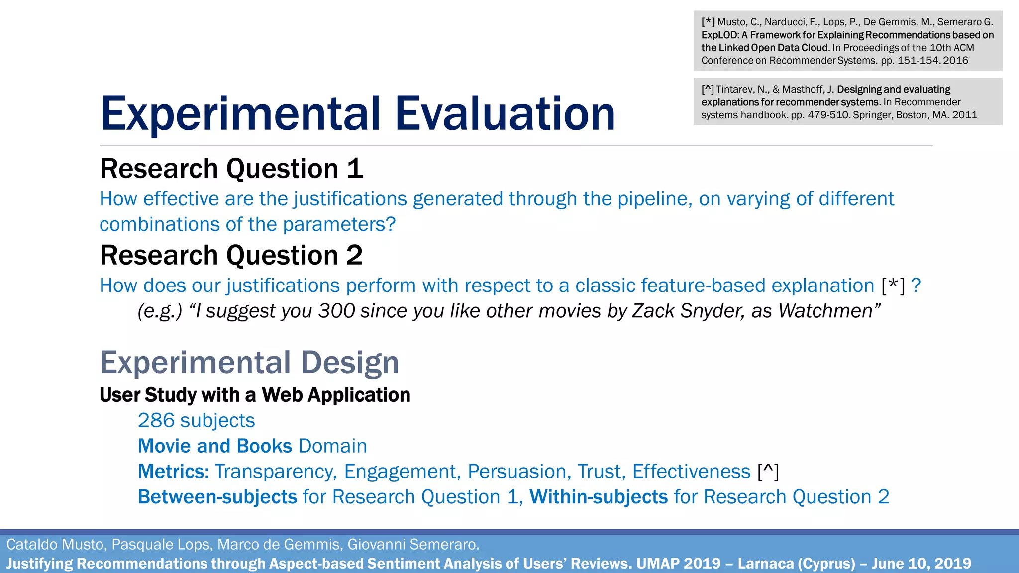 Experimental Evaluation
Cataldo Musto, Pasquale Lops, Marco de Gemmis, Giovanni Semeraro.
Justifying Recommendations through Aspect-based Sentiment Analysis of Users’ Reviews. UMAP 2019 – Larnaca (Cyprus) – June 10, 2019
Research Question 1
How effective are the justifications generated through the pipeline, on varying of different
combinations of the parameters?
Research Question 2
How does our justifications perform with respect to a classic feature-based explanation [*] ?
(e.g.) “I suggest you 300 since you like other movies by Zack Snyder, as Watchmen”
Experimental Design
User Study with a Web Application
286 subjects
Movie and Books Domain
Metrics: Transparency, Engagement, Persuasion, Trust, Effectiveness [^]
Between-subjects for Research Question 1, Within-subjects for Research Question 2
[*] Musto, C., Narducci, F., Lops, P., De Gemmis, M., Semeraro G.
ExpLOD: A Framework for Explaining Recommendations based on
the Linked Open Data Cloud. In Proceedings of the 10th ACM
Conference on Recommender Systems. pp. 151-154. 2016
[^] Tintarev, N., & Masthoff, J. Designing and evaluating
explanations for recommender systems. In Recommender
systems handbook. pp. 479-510. Springer, Boston, MA. 2011
 