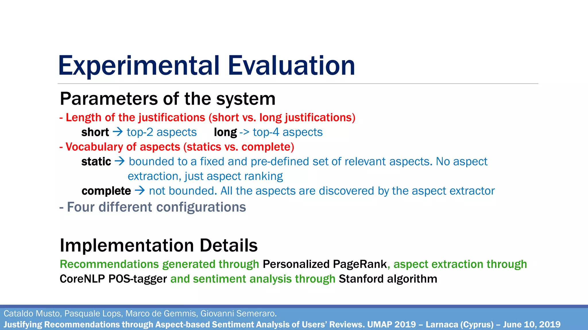 Experimental Evaluation
Cataldo Musto, Pasquale Lops, Marco de Gemmis, Giovanni Semeraro.
Justifying Recommendations through Aspect-based Sentiment Analysis of Users’ Reviews. UMAP 2019 – Larnaca (Cyprus) – June 10, 2019
Parameters of the system
- Length of the justifications (short vs. long justifications)
short → top-2 aspects long -> top-4 aspects
- Vocabulary of aspects (statics vs. complete)
static → bounded to a fixed and pre-defined set of relevant aspects. No aspect
extraction, just aspect ranking
complete → not bounded. All the aspects are discovered by the aspect extractor
- Four different configurations
Implementation Details
Recommendations generated through Personalized PageRank, aspect extraction through
CoreNLP POS-tagger and sentiment analysis through Stanford algorithm
 