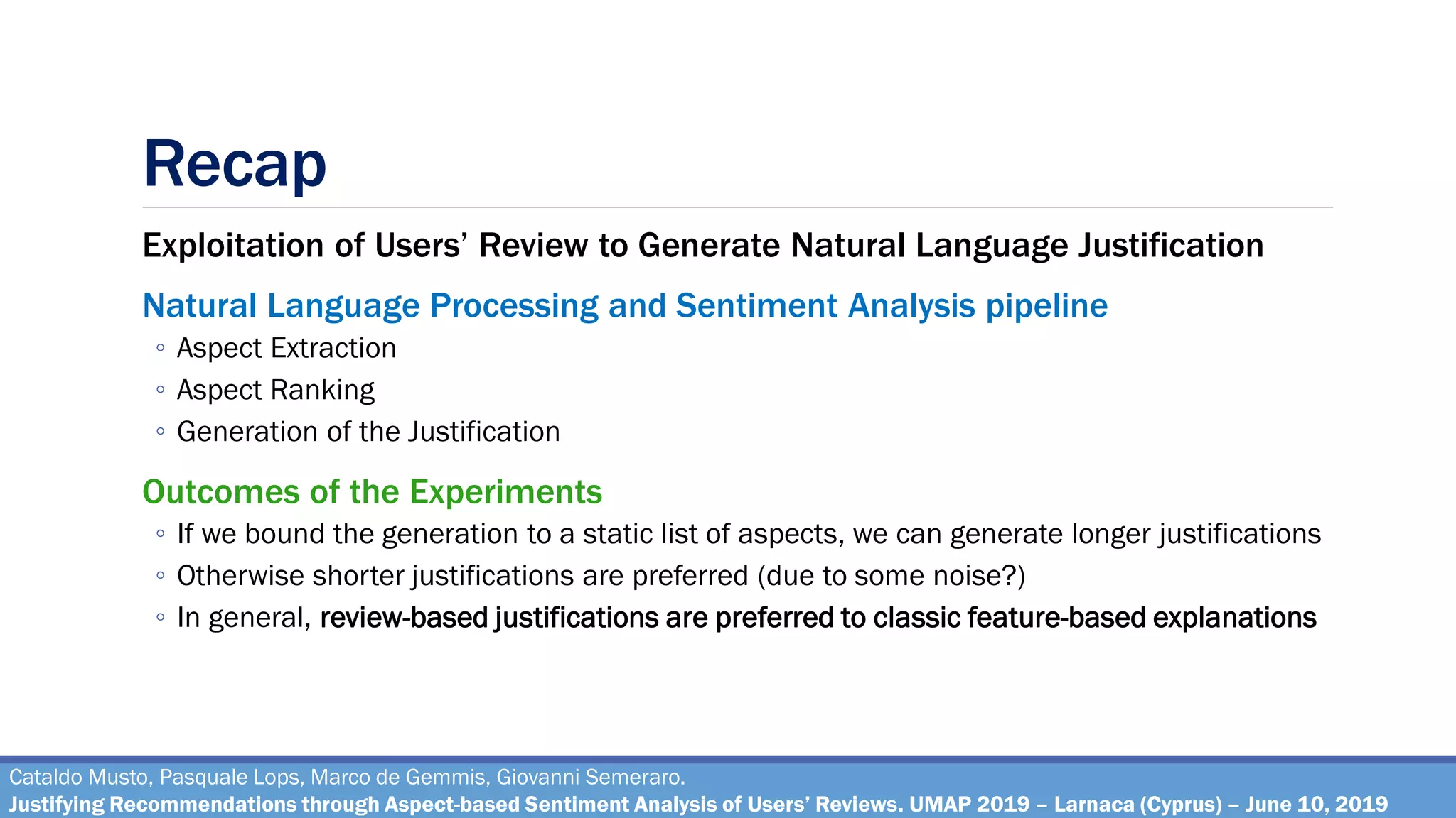 Recap
Exploitation of Users’ Review to Generate Natural Language Justification
Natural Language Processing and Sentiment Analysis pipeline
◦ Aspect Extraction
◦ Aspect Ranking
◦ Generation of the Justification
Outcomes of the Experiments
◦ If we bound the generation to a static list of aspects, we can generate longer justifications
◦ Otherwise shorter justifications are preferred (due to some noise?)
◦ In general, review-based justifications are preferred to classic feature-based explanations
Cataldo Musto, Pasquale Lops, Marco de Gemmis, Giovanni Semeraro.
Justifying Recommendations through Aspect-based Sentiment Analysis of Users’ Reviews. UMAP 2019 – Larnaca (Cyprus) – June 10, 2019
 