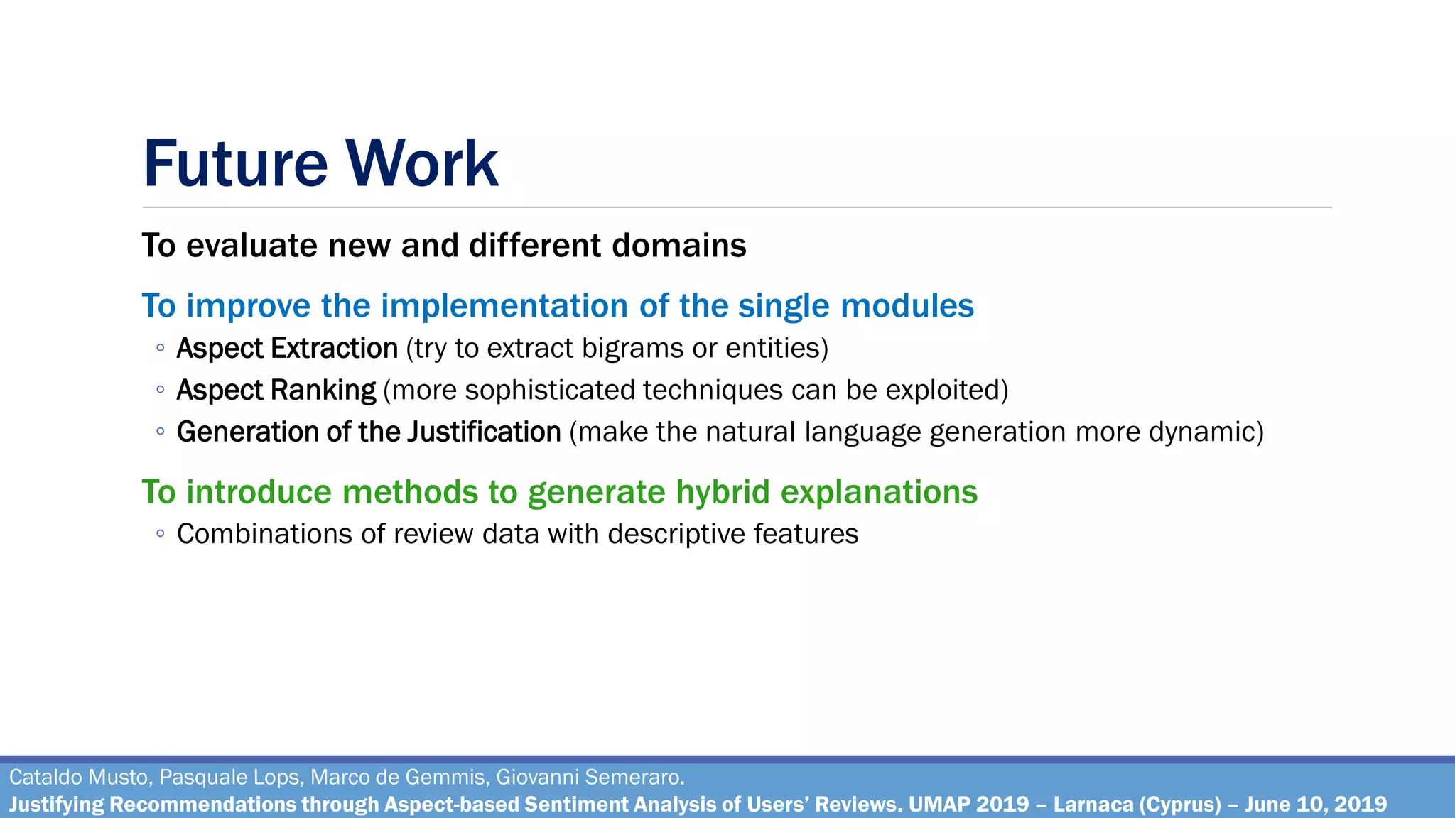 Future Work
To evaluate new and different domains
To improve the implementation of the single modules
◦ Aspect Extraction (try to extract bigrams or entities)
◦ Aspect Ranking (more sophisticated techniques can be exploited)
◦ Generation of the Justification (make the natural language generation more dynamic)
To introduce methods to generate hybrid explanations
◦ Combinations of review data with descriptive features
Cataldo Musto, Pasquale Lops, Marco de Gemmis, Giovanni Semeraro.
Justifying Recommendations through Aspect-based Sentiment Analysis of Users’ Reviews. UMAP 2019 – Larnaca (Cyprus) – June 10, 2019
 