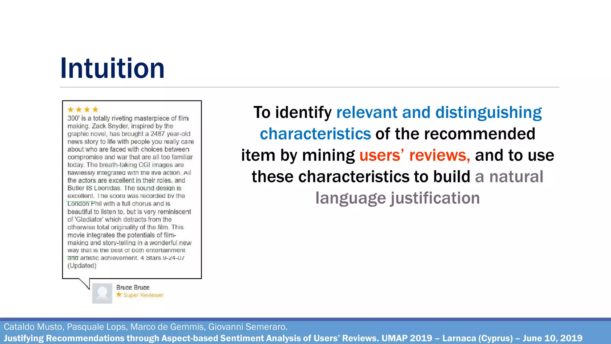 Intuition
Cataldo Musto, Pasquale Lops, Marco de Gemmis, Giovanni Semeraro.
Justifying Recommendations through Aspect-based Sentiment Analysis of Users’ Reviews. UMAP 2019 – Larnaca (Cyprus) – June 10, 2019
To identify relevant and distinguishing
characteristics of the recommended
item by mining users’ reviews, and to use
these characteristics to build a natural
language justification
 