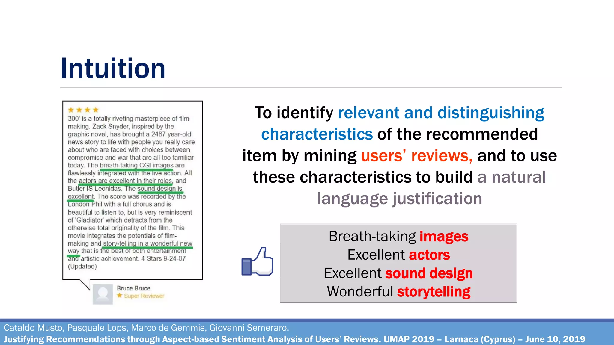 Intuition
Cataldo Musto, Pasquale Lops, Marco de Gemmis, Giovanni Semeraro.
Justifying Recommendations through Aspect-based Sentiment Analysis of Users’ Reviews. UMAP 2019 – Larnaca (Cyprus) – June 10, 2019
Breath-taking images
Excellent actors
Excellent sound design
Wonderful storytelling
To identify relevant and distinguishing
characteristics of the recommended
item by mining users’ reviews, and to use
these characteristics to build a natural
language justification
 