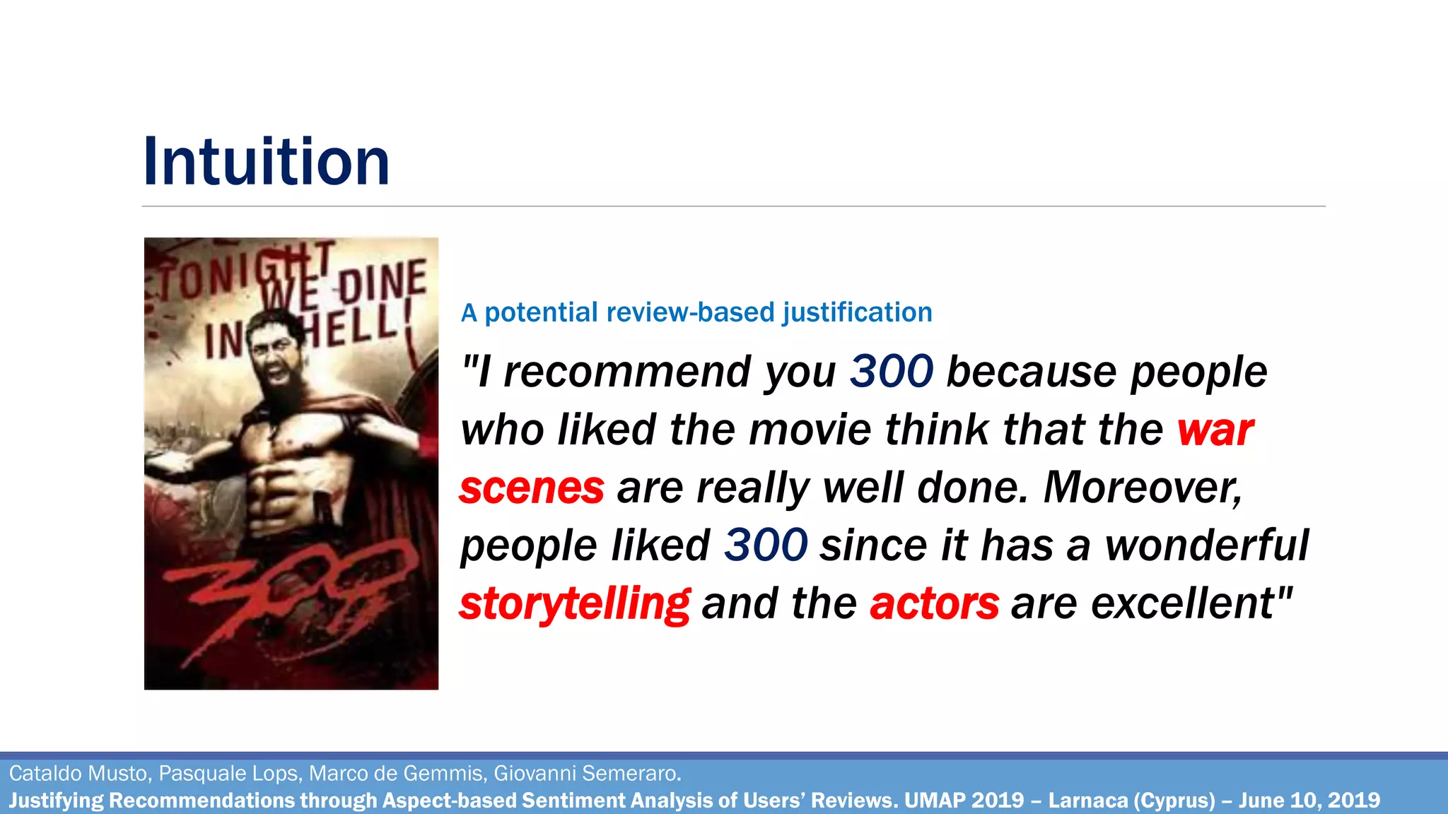 Intuition
Cataldo Musto, Pasquale Lops, Marco de Gemmis, Giovanni Semeraro.
Justifying Recommendations through Aspect-based Sentiment Analysis of Users’ Reviews. UMAP 2019 – Larnaca (Cyprus) – June 10, 2019
"I recommend you 300 because people
who liked the movie think that the war
scenes are really well done. Moreover,
people liked 300 since it has a wonderful
storytelling and the actors are excellent"
A potential review-based justification
 