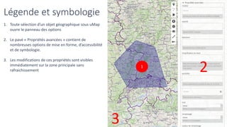 Légende et symbologie
1. Toute sélection d’un objet géographique sous uMap
ouvre le panneau des options
2. Le pavé « Propriétés avancées » contient de
nombreuses options de mise en forme, d’accessibilité
et de symbologie.
3. Les modifications de ces propriétés sont visibles
immédiatement sur la zone principale sans
rafraichissement
1
2
3
 