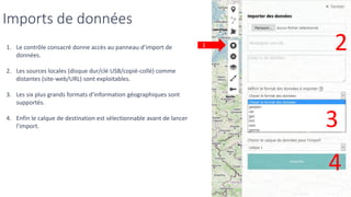 Imports de données
1. Le contrôle consacré donne accès au panneau d’import de
données.
2. Les sources locales (disque dur/clé USB/copié-collé) comme
distantes (site-web/URL) sont exploitables.
3. Les six plus grands formats d’information géographiques sont
supportés.
4. Enfin le calque de destination est sélectionnable avant de lancer
l’import.
1 2
3
4
 