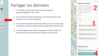 Partager les données
1. Le contrôle consacré donne accès au panneau de
partage/intégration de la carte
2. Une iFrame permettra d’embarquer très facilement la carte
produite sur une autre page web
3. De nombreuses options sont disponible pour vous assister dans
la création du code à intégrer dans la page web de destination.
4. Le téléchargement des données produira un fichier dans un
format parmi les choix proposés (GeoJson, gpx ou kml).
1
2
3
4
 