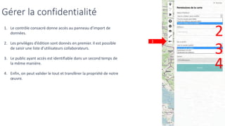 Gérer la confidentialité
1
1. Le contrôle consacré donne accès au panneau d’import de
données.
2. Les privilèges d’édition sont donnés en premier. Il est possible
de saisir une liste d’utilisateurs collaborateurs.
3. Le public ayant accès est identifiable dans un second temps de
la même manière.
4. Enfin, on peut valider le tout et transférer la propriété de notre
œuvre.
2
3
4
 