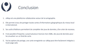 Conclusion
1. uMap est une plateforme collaborative autour de la cartographie.
2. Elle permet à tous de partager toutes sortes d’informations géographiques du niveau local
à international.
3. Ses outils d’éditions permettent de compléter des jeux de données, d’en créer de nouveau.
4. Il est possible d’importer, suivant plusieurs licences hors OdBL, des jeux de données pour
les visualiser sur un fond de carte.
5. Via les options de partage, une carte enregistrée sur uMap peut être facilement intégrée à
toute page web.
 