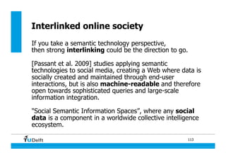113
Interlinked online society
If you take a semantic technology perspective,
then strong interlinking could be the direction to go.
[Passant et al. 2009] studies applying semantic
technologies to social media, creating a Web where data is
socially created and maintained through end-user
interactions, but is also machine-readable and therefore
open towards sophisticated queries and large-scale
information integration.
"Social Semantic Information Spaces”, where any social
data is a component in a worldwide collective intelligence
ecosystem.
 