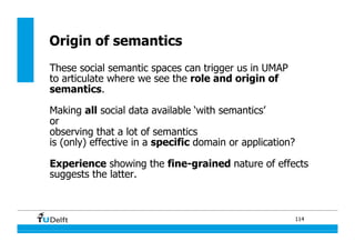 114
Origin of semantics
These social semantic spaces can trigger us in UMAP
to articulate where we see the role and origin of
semantics.
Making all social data available ‘with semantics’
or
observing that a lot of semantics
is (only) effective in a specific domain or application?
Experience showing the fine-grained nature of effects
suggests the latter.
 