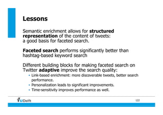 122
Lessons
Semantic enrichment allows for structured
representation of the content of tweets:
a good basis for faceted search.
Faceted search performs significantly better than
hashtag-based keyword search
Different building blocks for making faceted search on
Twitter adaptive improve the search quality:
•  Link-based enrichment: more discoverable tweets, better search
performance.
•  Personalization leads to significant improvements.
•  Time-sensitivity improves performance as well.
 