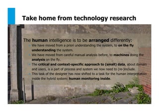 131
Take home from technology research
The human intelligence is to be arranged differently:
•  We have moved from a priori understanding the system, to on the fly
understanding the system.
•  We have moved from careful manual analysis before, to machines doing the
analysis on the fly.
•  The critical and context-specific approach to (small) data, about domain
and users, is a part of process and system we now need to (re-)include.
•  This task of the designer has now shifted to a task for the human interpretation
inside the hybrid system: human monitoring inside.
 