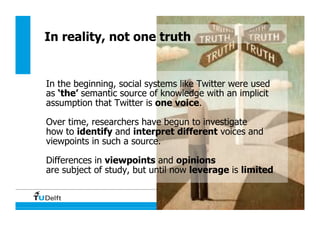 135
In reality, not one truth
In the beginning, social systems like Twitter were used
as ‘the’ semantic source of knowledge with an implicit
assumption that Twitter is one voice.
Over time, researchers have begun to investigate
how to identify and interpret different voices and
viewpoints in such a source.
Differences in viewpoints and opinions
are subject of study, but until now leverage is limited
 