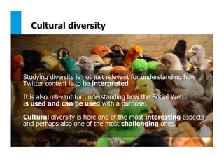 147
Cultural diversity
Studying diversity is not just relevant for understanding how
Twitter content is to be interpreted.
It is also relevant for understanding how the Social Web
is used and can be used with a purpose.
Cultural diversity is here one of the most interesting aspects
and perhaps also one of the most challenging ones.
 