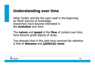 162
Understanding over time
While Twitter and the like were used in the beginning
as ‘fixed’ sources of knowledge,
researchers have become interested in
the evolution over time.
The nature and speed of the flow of content over time
have become great objects of study.
Two domains that in this light have received fair attention
is that of diseases and (political) news.
 