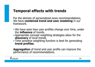 169
Temporal effects with trends
For the domain of personalized news recommendations,
We have combined trend and user modeling in our
framework.
• We have seen how user profiles change over time, under
the influence of trends.
• Appropriate concept weighting strategies allow for the
discovery of local trends.
• Time sensitive weighting function is best for generating
trend profiles.
Aggregation of trend and user profile can improve the
performance of recommendations.
 