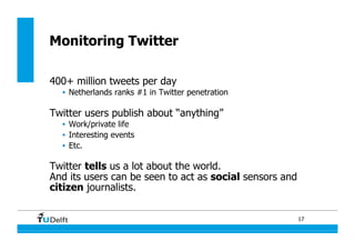 17
400+ million tweets per day
•  Netherlands ranks #1 in Twitter penetration
Twitter users publish about “anything”
•  Work/private life
•  Interesting events
•  Etc.
Twitter tells us a lot about the world.
And its users can be seen to act as social sensors and
citizen journalists.
Monitoring Twitter
 