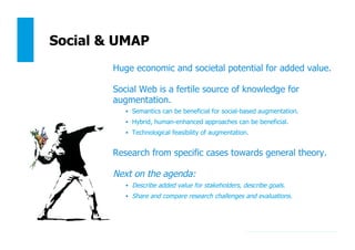 182
Social & UMAP
Huge economic and societal potential for added value.
Social Web is a fertile source of knowledge for
augmentation.
•  Semantics can be beneficial for social-based augmentation.
•  Hybrid, human-enhanced approaches can be beneficial.
•  Technological feasibility of augmentation.
Research from specific cases towards general theory.
Next on the agenda:
•  Describe added value for stakeholders, describe goals.
•  Share and compare research challenges and evaluations.
 