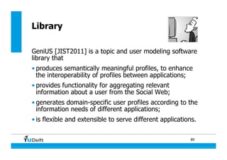 89
Library
GeniUS [JIST2011] is a topic and user modeling software
library that
• produces semantically meaningful profiles, to enhance
the interoperability of profiles between applications;
• provides functionality for aggregating relevant
information about a user from the Social Web;
• generates domain-specific user profiles according to the
information needs of different applications;
• is flexible and extensible to serve different applications.
 
