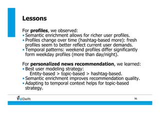 96
Lessons
For profiles, we observed:
• Semantic enrichment allows for richer user profiles.
• Profiles change over time (hashtag-based more): fresh
profiles seem to better reflect current user demands.
• Temporal patterns: weekend profiles differ significantly
form weekday profiles (more than day/night).
For personalized news recommendation, we learned:
• Best user modeling strategy:
Entity-based > topic-based > hashtag-based.
• Semantic enrichment improves recommendation quality.
• Adapting to temporal context helps for topic-based
strategy.
 