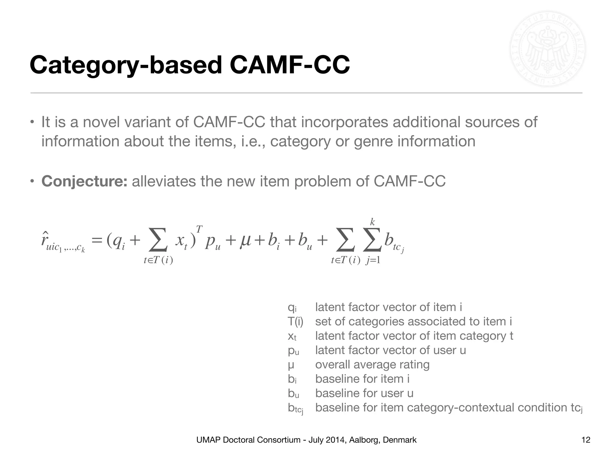 UMAP Doctoral Consortium - July 2014, Aalborg, Denmark
Category-based CAMF-CC
• It is a novel variant of CAMF-CC that incorporates additional sources of
information about the items, i.e., category or genre information

• Conjecture: alleviates the new item problem of CAMF-CC
12
ˆruic1,...,ck
= (qi + xt )
t∈T (i)
∑
T
pu + µ + bi + bu + btcj
j=1
k
∑
t∈T (i)
∑
qi 	 latent factor vector of item i

T(i)	 set of categories associated to item i

xt	 latent factor vector of item category t

pu	 latent factor vector of user u

μ	 overall average rating

bi	 baseline for item i

bu	 baseline for user u

btcj	 baseline for item category-contextual condition tcj
 