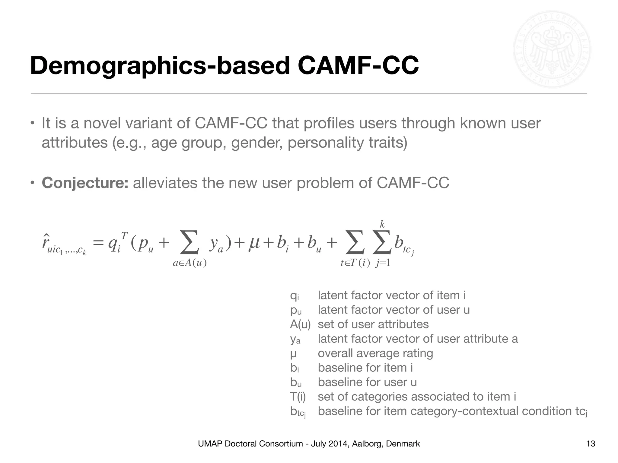 UMAP Doctoral Consortium - July 2014, Aalborg, Denmark
Demographics-based CAMF-CC
• It is a novel variant of CAMF-CC that proﬁles users through known user
attributes (e.g., age group, gender, personality traits)

• Conjecture: alleviates the new user problem of CAMF-CC
13
ˆruic1,...,ck
= qi
T
(pu + ya )
a∈A(u)
∑ + µ + bi + bu + btcj
j=1
k
∑
t∈T (i)
∑
qi 	 latent factor vector of item i

pu	 latent factor vector of user u

A(u)	 set of user attributes

ya	 latent factor vector of user attribute a

μ	 overall average rating

bi	 baseline for item i

bu	 baseline for user u

T(i)	 set of categories associated to item i

btcj	 baseline for item category-contextual condition tcj
 