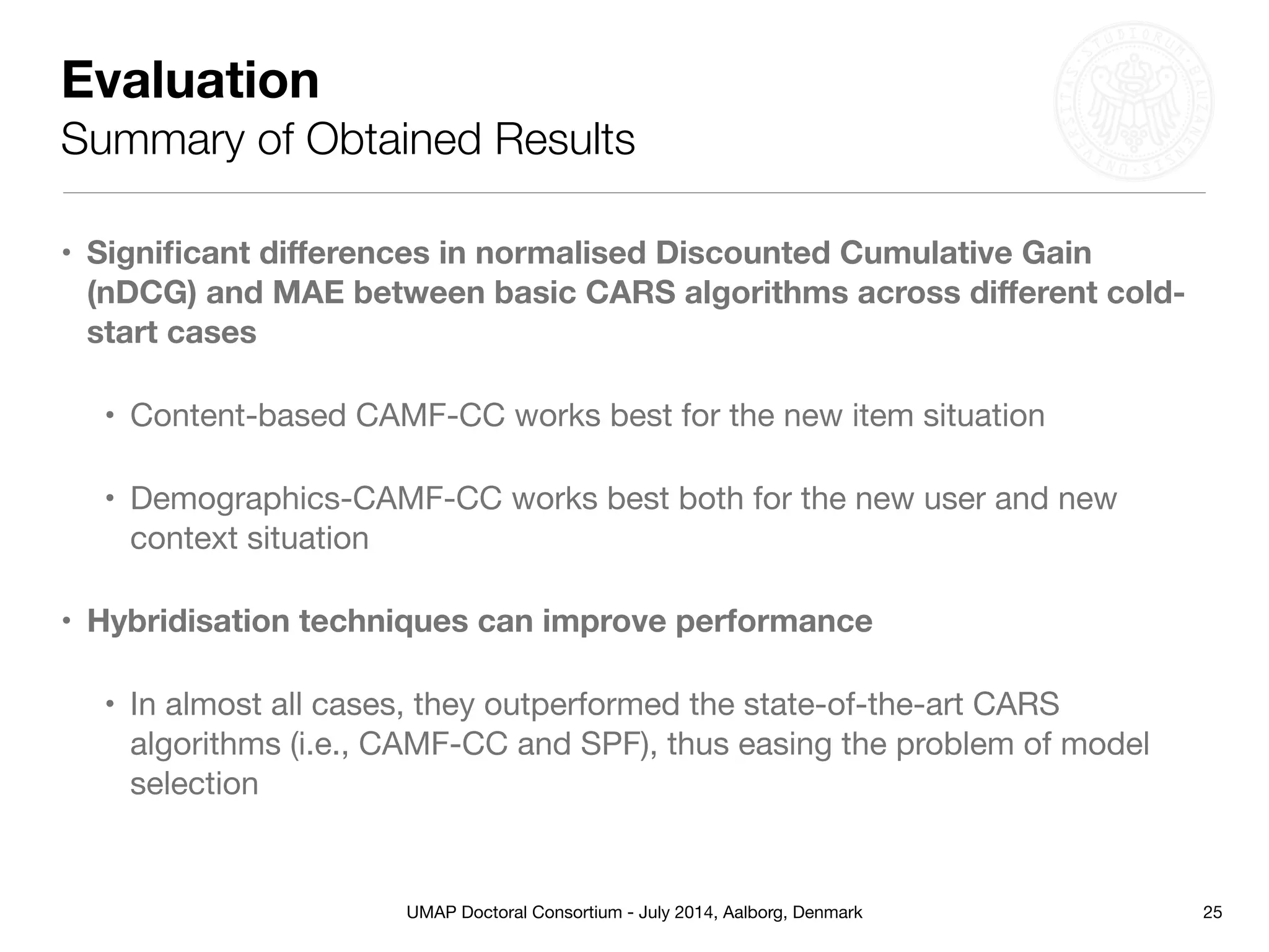 UMAP Doctoral Consortium - July 2014, Aalborg, Denmark
Evaluation
Summary of Obtained Results
• Signiﬁcant diﬀerences in normalised Discounted Cumulative Gain
(nDCG) and MAE between basic CARS algorithms across diﬀerent cold-
start cases
• Content-based CAMF-CC works best for the new item situation

• Demographics-CAMF-CC works best both for the new user and new
context situation 

• Hybridisation techniques can improve performance
• In almost all cases, they outperformed the state-of-the-art CARS
algorithms (i.e., CAMF-CC and SPF), thus easing the problem of model
selection
25
 