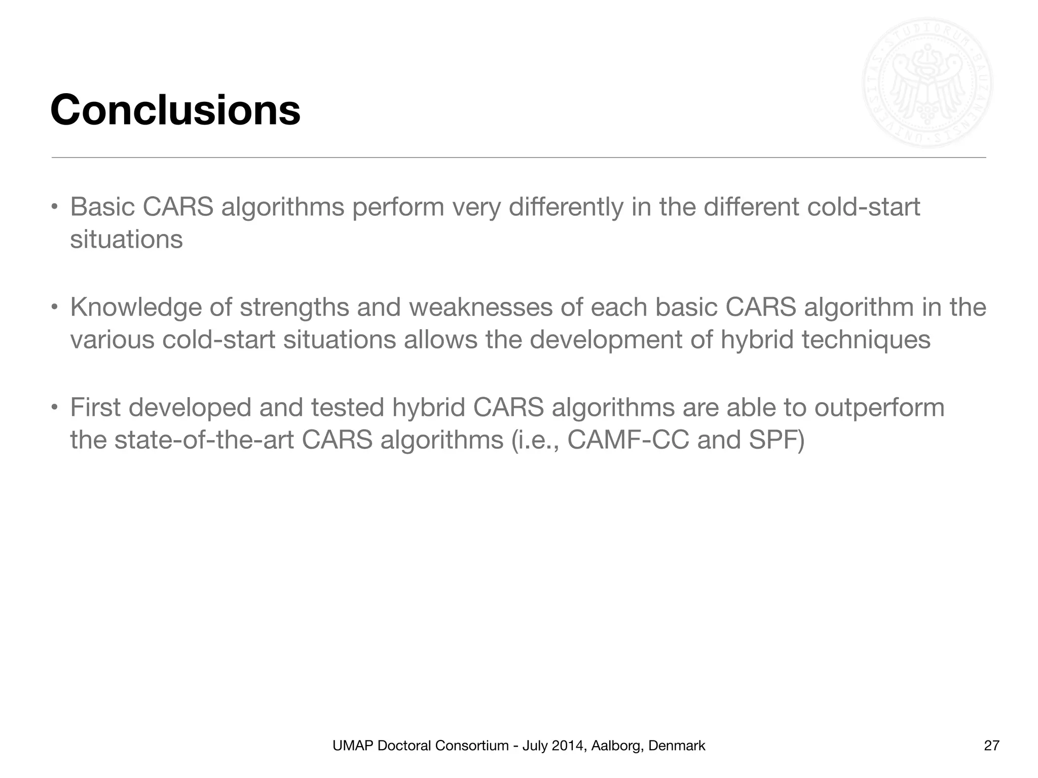 UMAP Doctoral Consortium - July 2014, Aalborg, Denmark
Conclusions
• Basic CARS algorithms perform very diﬀerently in the diﬀerent cold-start
situations

• Knowledge of strengths and weaknesses of each basic CARS algorithm in the
various cold-start situations allows the development of hybrid techniques 

• First developed and tested hybrid CARS algorithms are able to outperform
the state-of-the-art CARS algorithms (i.e., CAMF-CC and SPF)
27
 
