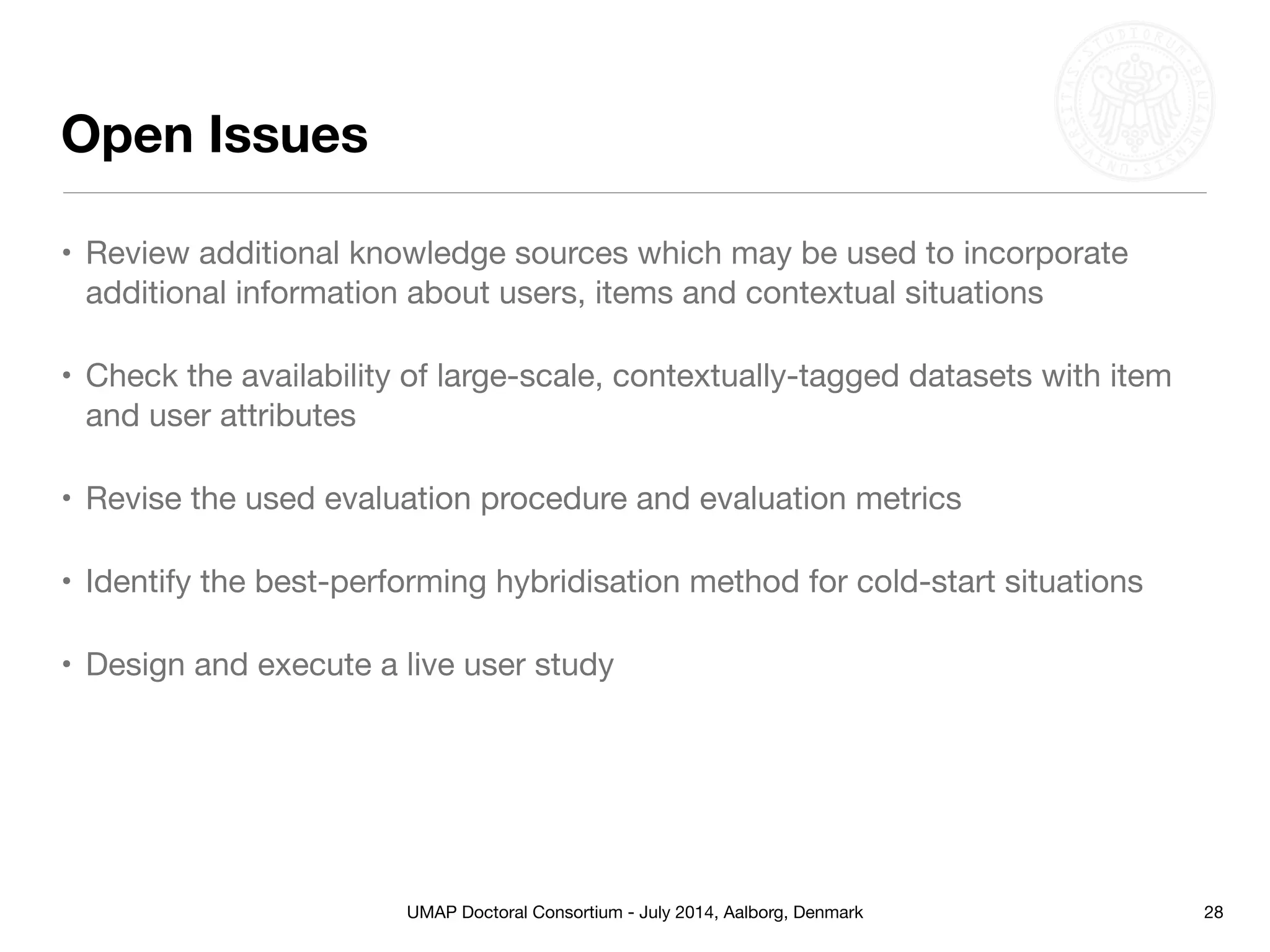 UMAP Doctoral Consortium - July 2014, Aalborg, Denmark
Open Issues
• Review additional knowledge sources which may be used to incorporate
additional information about users, items and contextual situations

• Check the availability of large-scale, contextually-tagged datasets with item
and user attributes

• Revise the used evaluation procedure and evaluation metrics 

• Identify the best-performing hybridisation method for cold-start situations

• Design and execute a live user study
28
 