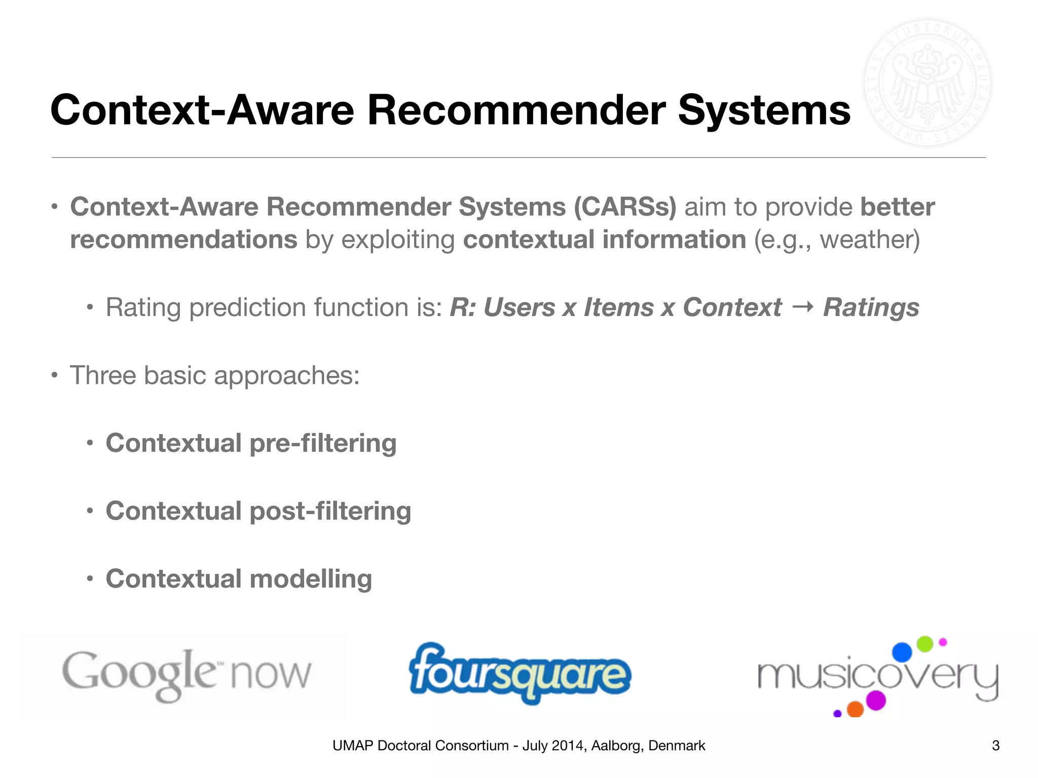 UMAP Doctoral Consortium - July 2014, Aalborg, Denmark
• Context-Aware Recommender Systems (CARSs) aim to provide better
recommendations by exploiting contextual information (e.g., weather)

• Rating prediction function is: R: Users x Items x Context → Ratings

• Three basic approaches: 

• Contextual pre-ﬁltering
• Contextual post-ﬁltering
• Contextual modelling
Context-Aware Recommender Systems
3
 