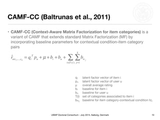 UMAP Doctoral Consortium - July 2014, Aalborg, Denmark
CAMF-CC (Baltrunas et al., 2011)
• CAMF-CC (Context-Aware Matrix Factorization for item categories) is a
variant of CAMF that extends standard Matrix Factorization (MF) by
incorporating baseline parameters for contextual condition-item category
pairs
10
ˆruic1,...,ck
= qi
T
pu + µ + bi + bu + btcj
j=1
k
∑
t∈T (i)
∑
qi 	 latent factor vector of item i

pu	 latent factor vector of user u

μ	 overall average rating

bi	 baseline for item i

bu	 baseline for user u

T(i)	 set of categories associated to item i

btcj	 baseline for item category-contextual condition tcj
 