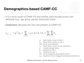 UMAP Doctoral Consortium - July 2014, Aalborg, Denmark
Demographics-based CAMF-CC
• It is a novel variant of CAMF-CC that proﬁles users through known user
attributes (e.g., age group, gender, personality traits)

• Conjecture: alleviates the new user problem of CAMF-CC
13
ˆruic1,...,ck
= qi
T
(pu + ya )
a∈A(u)
∑ + µ + bi + bu + btcj
j=1
k
∑
t∈T (i)
∑
qi 	 latent factor vector of item i

pu	 latent factor vector of user u

A(u)	 set of user attributes

ya	 latent factor vector of user attribute a

μ	 overall average rating

bi	 baseline for item i

bu	 baseline for user u

T(i)	 set of categories associated to item i

btcj	 baseline for item category-contextual condition tcj
 