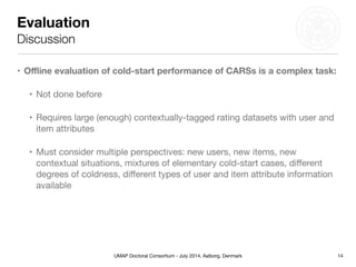 UMAP Doctoral Consortium - July 2014, Aalborg, Denmark
Evaluation
Discussion
• Oﬄine evaluation of cold-start performance of CARSs is a complex task:
• Not done before

• Requires large (enough) contextually-tagged rating datasets with user and
item attributes

• Must consider multiple perspectives: new users, new items, new
contextual situations, mixtures of elementary cold-start cases, diﬀerent
degrees of coldness, diﬀerent types of user and item attribute information
available
14
 