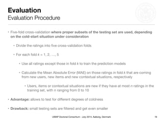 UMAP Doctoral Consortium - July 2014, Aalborg, Denmark
Evaluation
Evaluation Procedure
• Five-fold cross-validation where proper subsets of the testing set are used, depending
on the cold-start situation under consideration
• Divide the ratings into ﬁve cross-validation folds

• For each fold k = 1, 2, …, 5

• Use all ratings except those in fold k to train the prediction models

• Calculate the Mean Absolute Error (MAE) on those ratings in fold k that are coming
from new users, new items and new contextual situations, respectively 

• Users, items or contextual situations are new if they have at most n ratings in the
training set, with n ranging from 0 to 10

• Advantage: allows to test for diﬀerent degrees of coldness

• Drawback: small testing sets are ﬁltered and get even smaller
16
 