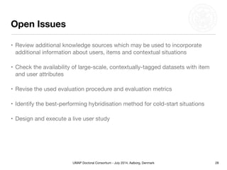 UMAP Doctoral Consortium - July 2014, Aalborg, Denmark
Open Issues
• Review additional knowledge sources which may be used to incorporate
additional information about users, items and contextual situations

• Check the availability of large-scale, contextually-tagged datasets with item
and user attributes

• Revise the used evaluation procedure and evaluation metrics 

• Identify the best-performing hybridisation method for cold-start situations

• Design and execute a live user study
28
 