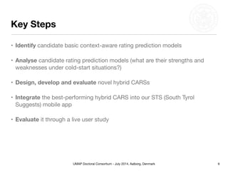 UMAP Doctoral Consortium - July 2014, Aalborg, Denmark
Key Steps
• Identify candidate basic context-aware rating prediction models

• Analyse candidate rating prediction models (what are their strengths and
weaknesses under cold-start situations?)

• Design, develop and evaluate novel hybrid CARSs

• Integrate the best-performing hybrid CARS into our STS (South Tyrol
Suggests) mobile app

• Evaluate it through a live user study
6
 