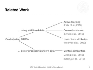 UMAP Doctoral Consortium - July 2014, Aalborg, Denmark
Related Work
8
Cold-starting CARSs
… using additional data
… better processing known data
Active learning
(Elahi et al., 2013)
Cross-domain rec.
(Enrich et al., 2013)
User / item attributes
(Woerndl et al., 2009)
Context similarities
(Zheng et al., 2013)
(Codina et al., 2013)
 