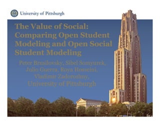 The Value of Social:
Comparing Open Student
Modeling and Open Social
Student Modeling
Peter Brusilovsky, Sibel Somyurek,
Julio Guerra, Roya Hosseini,
Vladimir Zadorozhny,
University of Pittsburgh
 