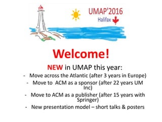 Welcome!
NEW in UMAP this year:
- Move across the Atlantic (after 3 years in Europe)
- Move to ACM as a sponsor (after 22 years UM
Inc)
- Move to ACM as a publisher (after 15 years with
Springer)
- New presentation model – short talks & posters
 