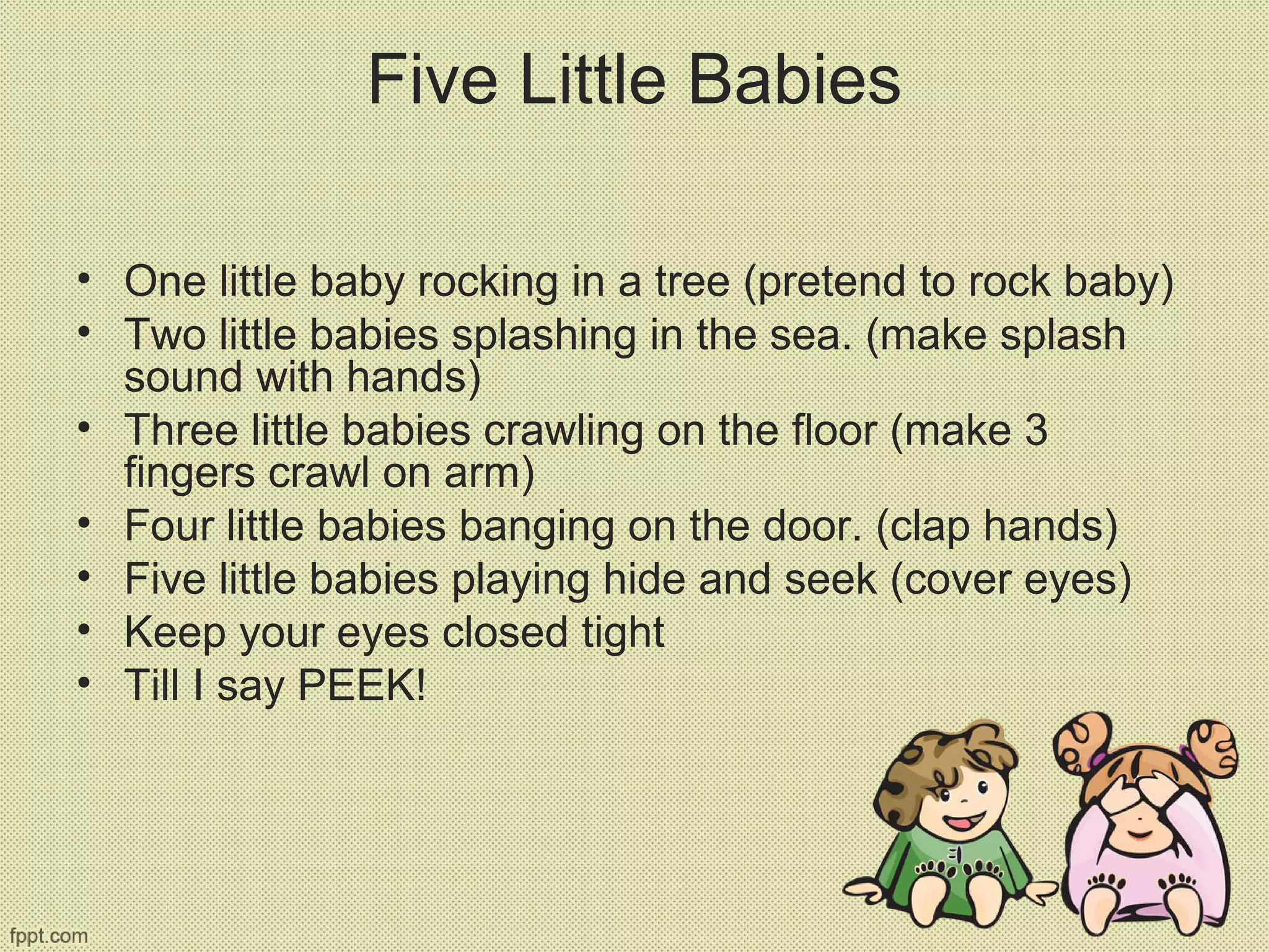 Five Little Babies
• One little baby rocking in a tree (pretend to rock baby)
• Two little babies splashing in the sea. (make splash
sound with hands)
• Three little babies crawling on the floor (make 3
fingers crawl on arm)
• Four little babies banging on the door. (clap hands)
• Five little babies playing hide and seek (cover eyes)
• Keep your eyes closed tight
• Till I say PEEK!
 