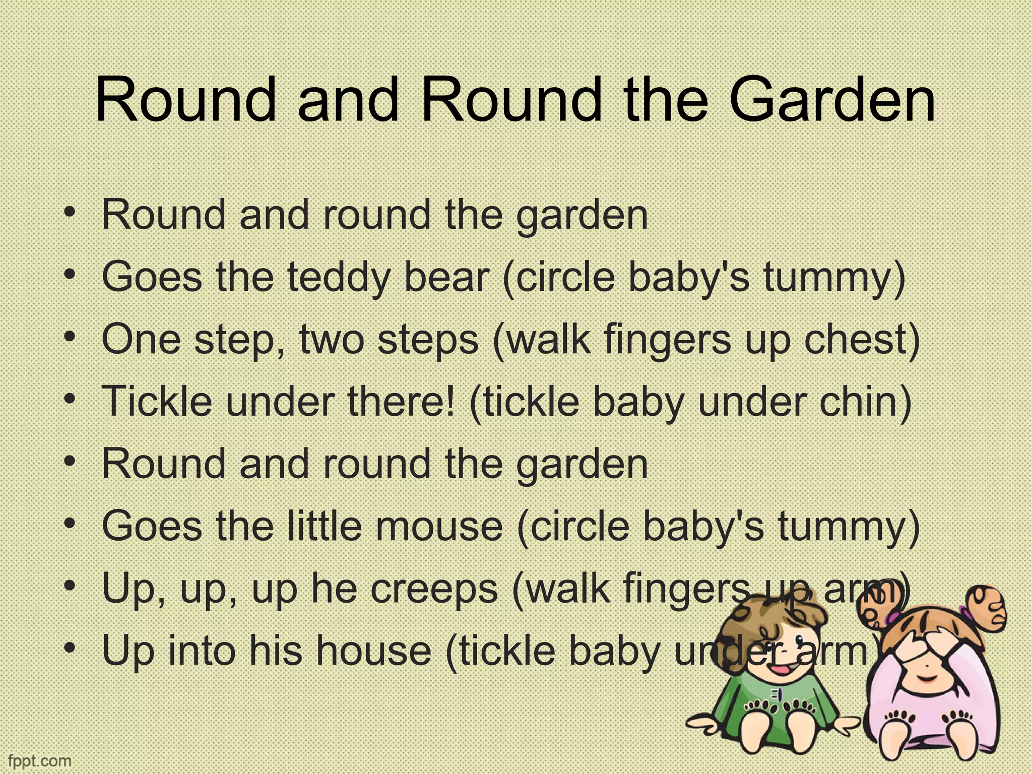 Round and Round the Garden
• Round and round the garden
• Goes the teddy bear (circle baby's tummy)
• One step, two steps (walk fingers up chest)
• Tickle under there! (tickle baby under chin)
• Round and round the garden
• Goes the little mouse (circle baby's tummy)
• Up, up, up he creeps (walk fingers up arm)
• Up into his house (tickle baby under arm)
 