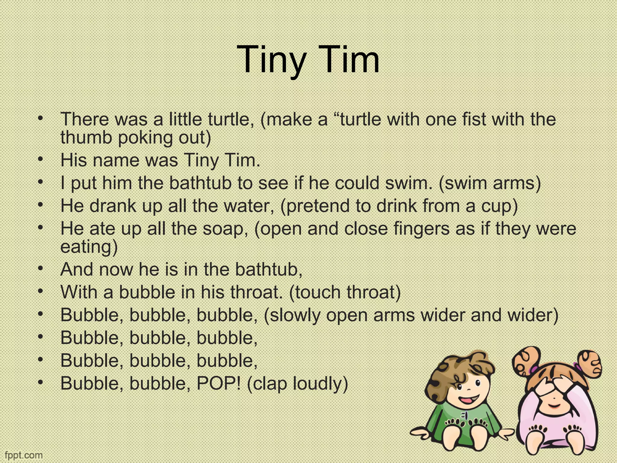 Tiny Tim
• There was a little turtle, (make a “turtle with one fist with the
thumb poking out)
• His name was Tiny Tim.
• I put him the bathtub to see if he could swim. (swim arms)
• He drank up all the water, (pretend to drink from a cup)
• He ate up all the soap, (open and close fingers as if they were
eating)
• And now he is in the bathtub,
• With a bubble in his throat. (touch throat)
• Bubble, bubble, bubble, (slowly open arms wider and wider)
• Bubble, bubble, bubble,
• Bubble, bubble, bubble,
• Bubble, bubble, POP! (clap loudly)
 